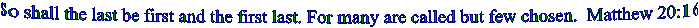 So shall the last be first and the first last. For many are called but few chosen.  Matthew 20:16